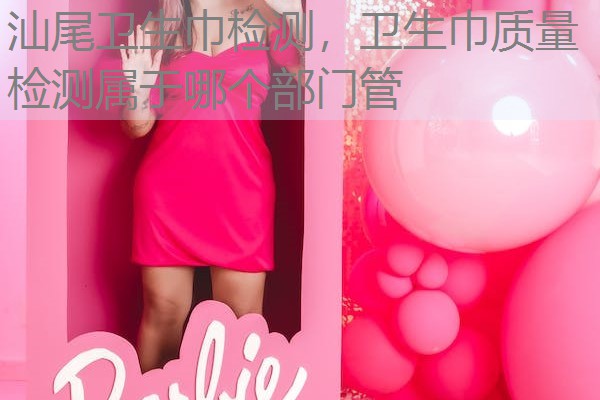 汕尾卫生巾检测，卫生巾质量检测属于哪个部门管