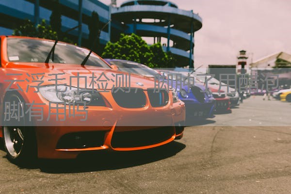 云浮毛巾检测,脚肿了用醋泡脚有用吗 云浮毛巾检测,脚肿了用醋泡脚有用吗