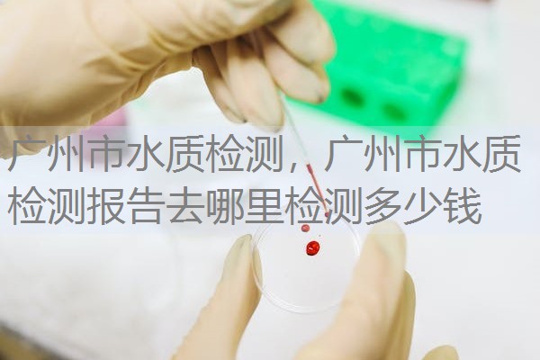 广州市水质检测，广州市水质检测报告去哪里检测多少钱