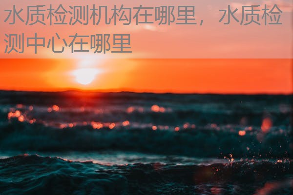 水质检测机构在哪里，水质检测中心在哪里