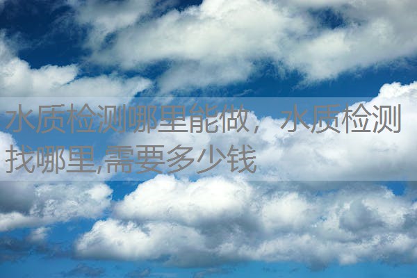 水质检测哪里能做，水质检测找哪里,需要多少钱