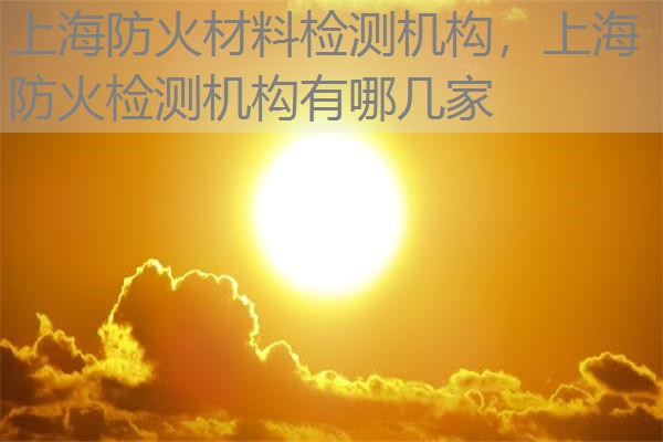 上海防火材料检测机构，上海防火检测机构有哪几家