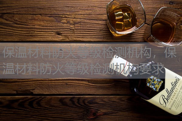保温材料防火等级检测机构，保温材料防火等级检测机构要求