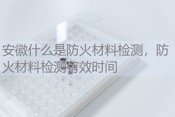 安徽什么是防火材料检测，防火材料检测有效时间