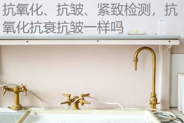 抗氧化、抗皱、紧致检测,抗氧化抗衰抗皱一样吗 抗氧化、抗皱、紧致检测,抗氧化抗衰抗皱一样吗
