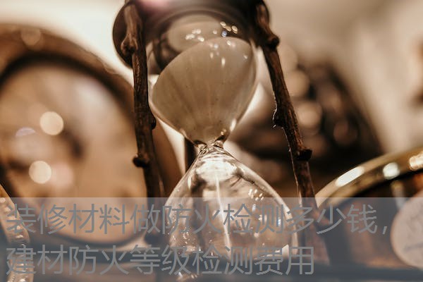 装修材料做防火检测多少钱,建材防火等级检测费用 装修材料做防火检测多少钱,建材防火等级检测费用