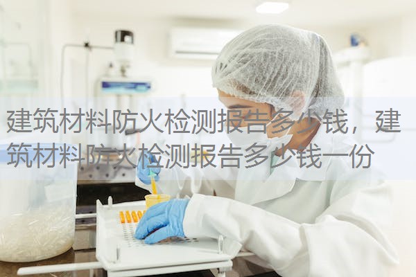 建筑材料防火检测报告多少钱，建筑材料防火检测报告多少钱一份