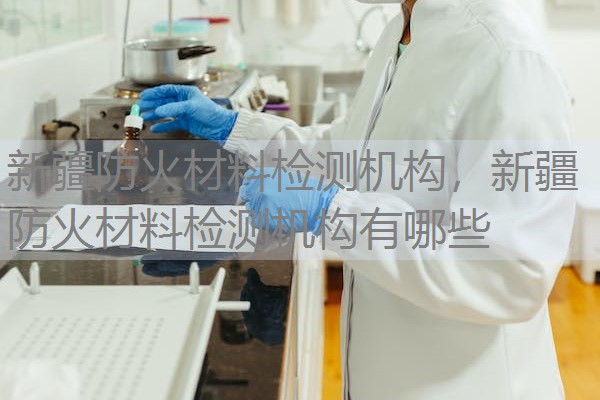 新疆防火材料检测机构，新疆防火材料检测机构有哪些