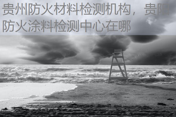 贵州防火材料检测机构，贵阳防火涂料检测中心在哪
