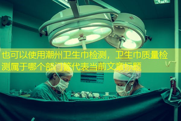 潮州卫生巾检测,卫生巾质量检测属于哪个部门管 潮州卫生巾检测,卫生巾质量检测属于哪个部门管