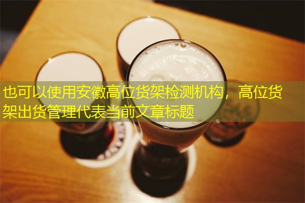安徽高位货架检测机构，高位货架出货管理