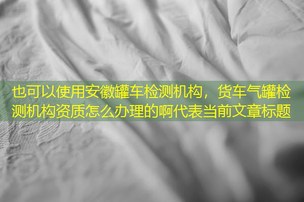 安徽罐车检测机构,货车气罐检测机构资质怎么办理的啊 安徽罐车检测机构,货车气罐检测机构资质怎么办理的啊