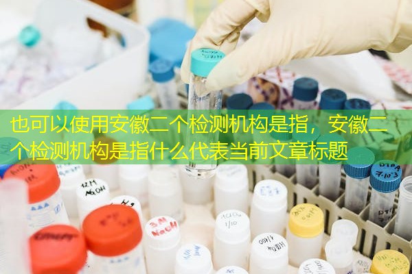 安徽二个检测机构是指，安徽二个检测机构是指什么
