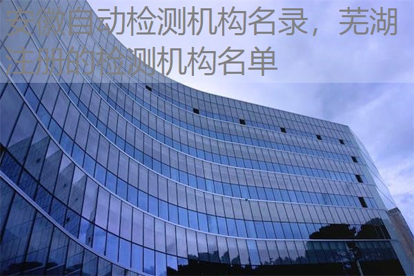 安徽自动检测机构名录，芜湖注册的检测机构名单