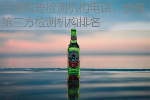 安徽瓶盖检测机构电话，安徽第三方检测机构排名