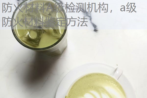 防火材料A级检测机构，a级防火材料鉴定方法