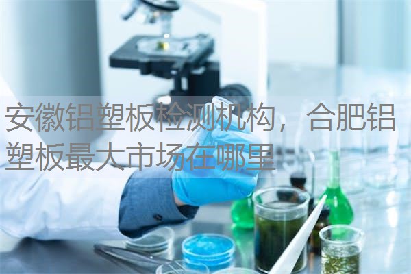 安徽铝塑板检测机构，合肥铝塑板最大市场在哪里