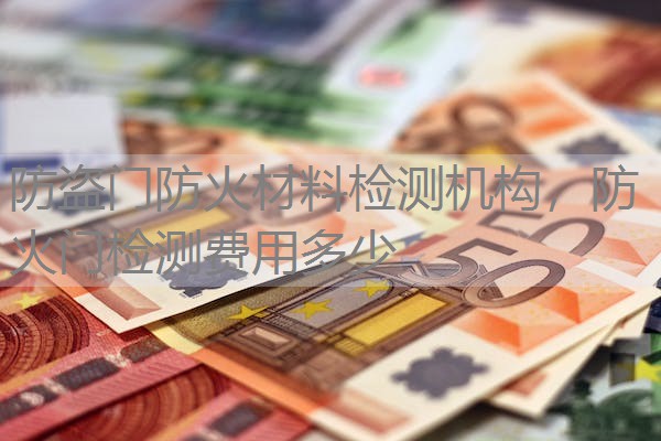 防盗门防火材料检测机构，防火门检测费用多少
