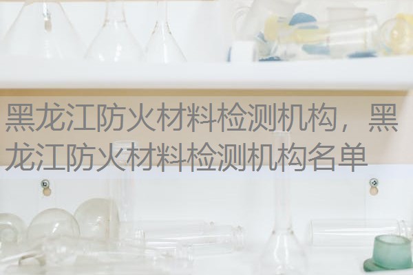 黑龙江防火材料检测机构，黑龙江防火材料检测机构名单