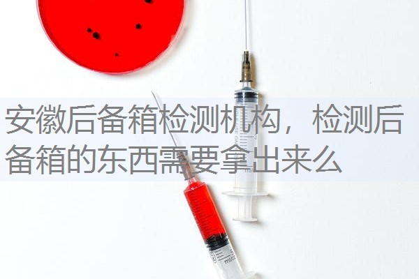 安徽后备箱检测机构,检测后备箱的东西需要拿出来么 安徽后备箱检测机构,检测后备箱的东西需要拿出来么