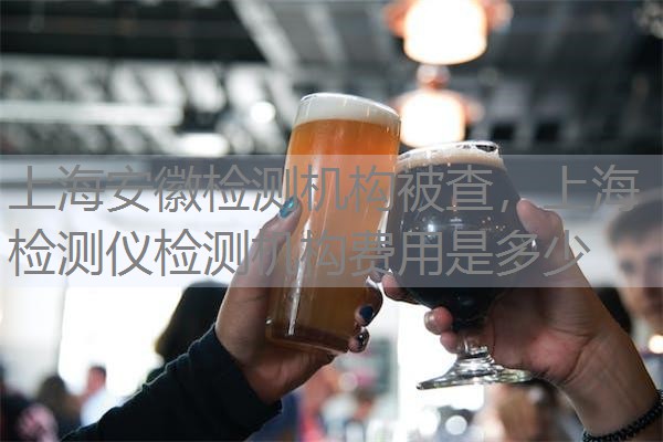 上海安徽检测机构被查，上海检测仪检测机构费用是多少