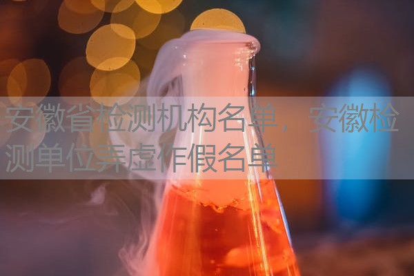 安徽省检测机构名单，安徽检测单位弄虚作假名单