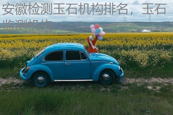 安徽检测玉石机构排名,玉石监测机构 安徽检测玉石机构排名,玉石监测机构