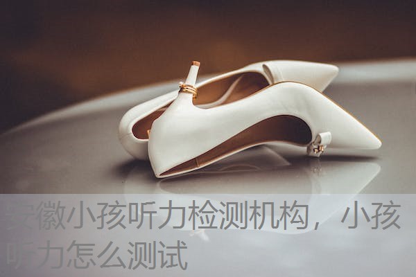 安徽小孩听力检测机构，小孩听力怎么测试