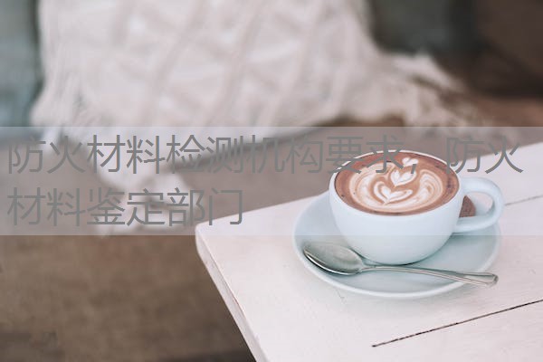 防火材料检测机构要求，防火材料鉴定部门