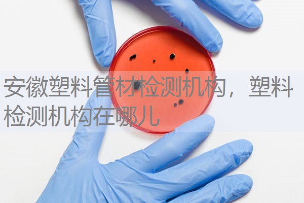 安徽塑料管材检测机构，塑料检测机构在哪儿