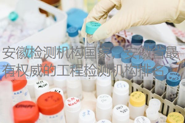 安徽检测机构国家，安徽省最有权威的工程检测机构排名