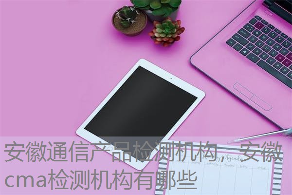 安徽通信产品检测机构，安徽cma检测机构有哪些