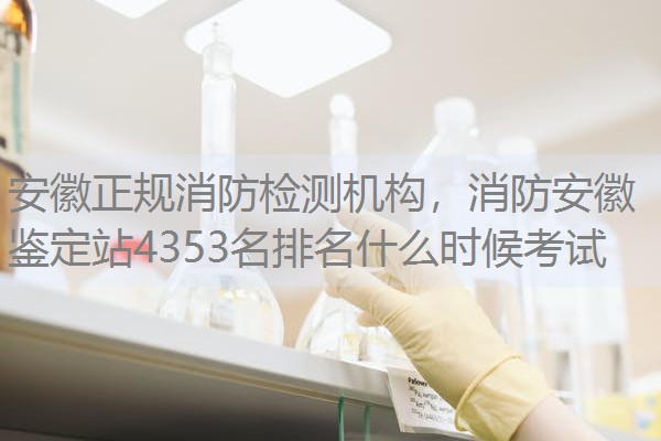 安徽正规消防检测机构,消防安徽鉴定站4353名排名什么时候考试 安徽正规消防检测机构,消防安徽鉴定站4353名排名什么时候考试