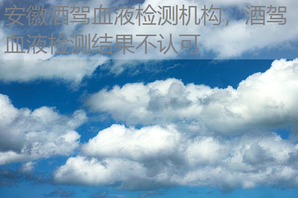 安徽酒驾血液检测机构,酒驾血液检测结果不认可 安徽酒驾血液检测机构,酒驾血液检测结果不认可