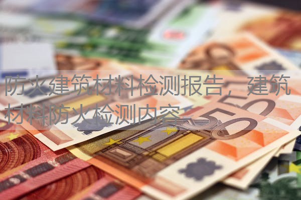 防火建筑材料检测报告，建筑材料防火检测内容