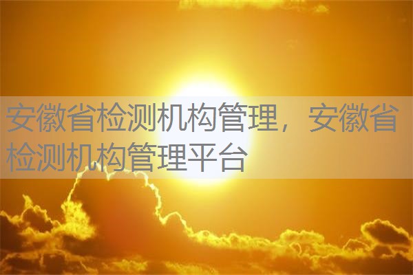 安徽省检测机构管理，安徽省检测机构管理平台