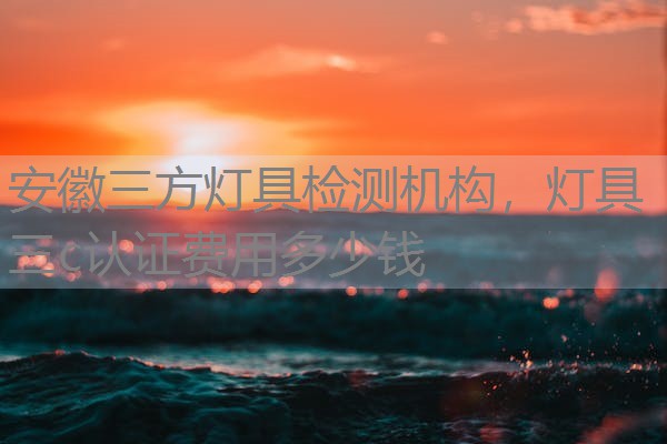 安徽三方灯具检测机构，灯具三c认证费用多少钱