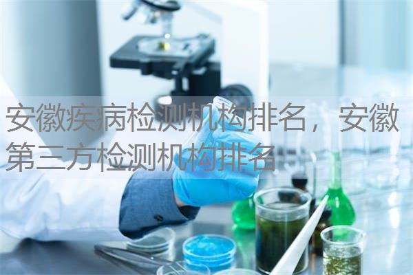 安徽疾病检测机构排名,安徽第三方检测机构排名 安徽疾病检测机构排名,安徽第三方检测机构排名
