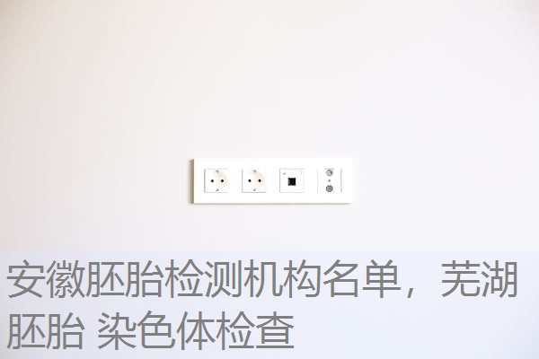 安徽胚胎检测机构名单，芜湖 胚胎 染色体检查