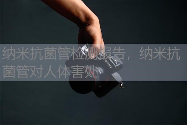 纳米抗菌管检测报告，纳米抗菌管对人体害处