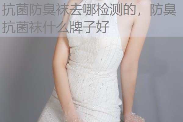 抗菌防臭袜去哪检测的，防臭抗菌袜什么牌子好