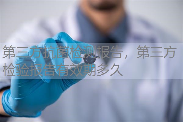 第三方抗菌检测报告,第三方检验报告有效期多久 第三方抗菌检测报告,第三方检验报告有效期多久