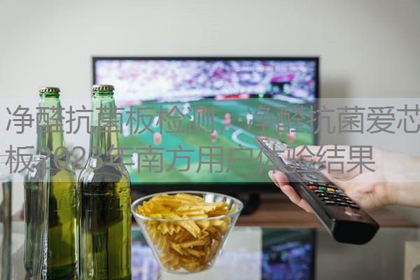 净醛抗菌板检测，净醛抗菌爱芯板2023年南方用户体验结果