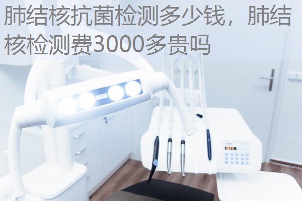 肺结核抗菌检测多少钱,肺结核检测费3000多贵吗 肺结核抗菌检测多少钱,肺结核检测费3000多贵吗