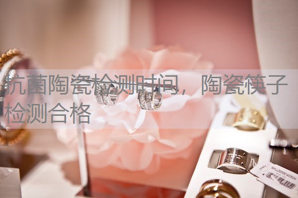 抗菌陶瓷检测时间，陶瓷筷子检测合格