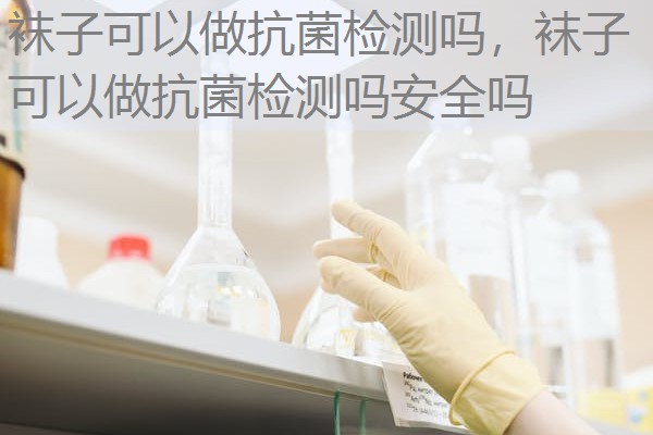袜子可以做抗菌检测吗，袜子可以做抗菌检测吗安全吗