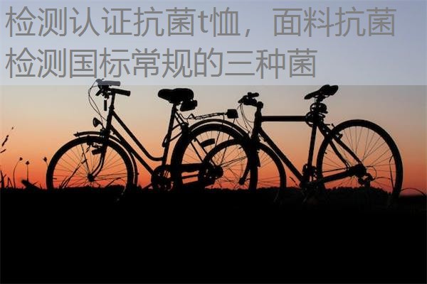 检测认证抗菌t恤，面料抗菌检测国标常规的三种菌