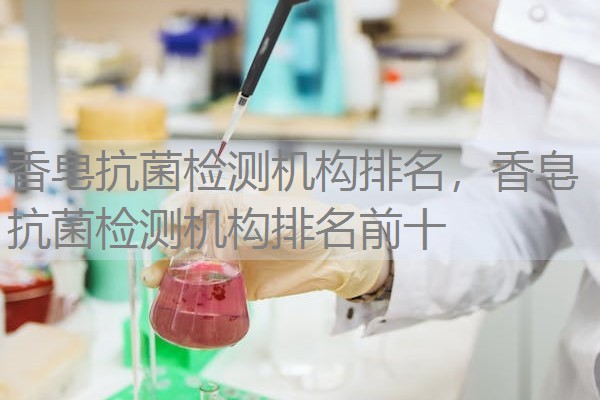 香皂抗菌检测机构排名，香皂抗菌检测机构排名前十