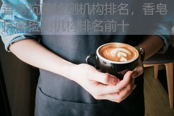 香皂抗菌检测机构排名，香皂抗菌检测机构排名前十