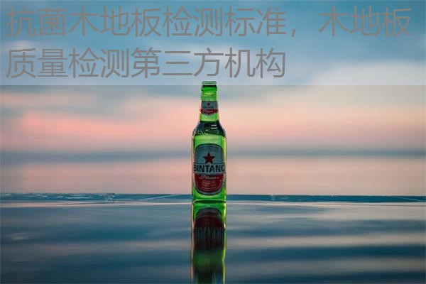 抗菌木地板检测标准,木地板质量检测第三方机构 抗菌木地板检测标准,木地板质量检测第三方机构